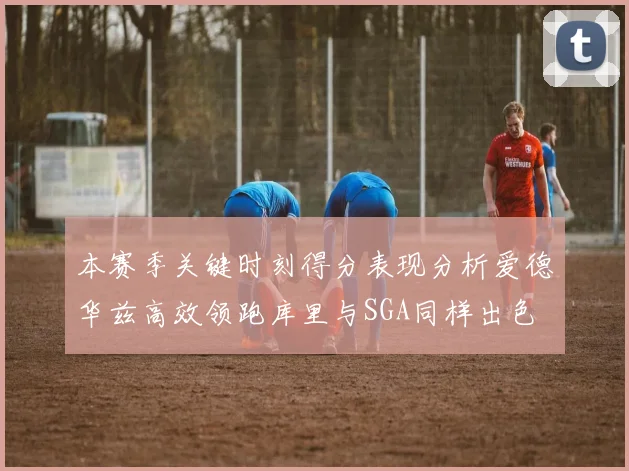 本赛季关键时刻得分表现分析爱德华兹高效领跑库里与SGA同样出色
