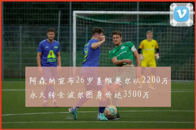 阿森纳宣布26岁基维奥尔以2200万永久转会波尔图身价达3500万