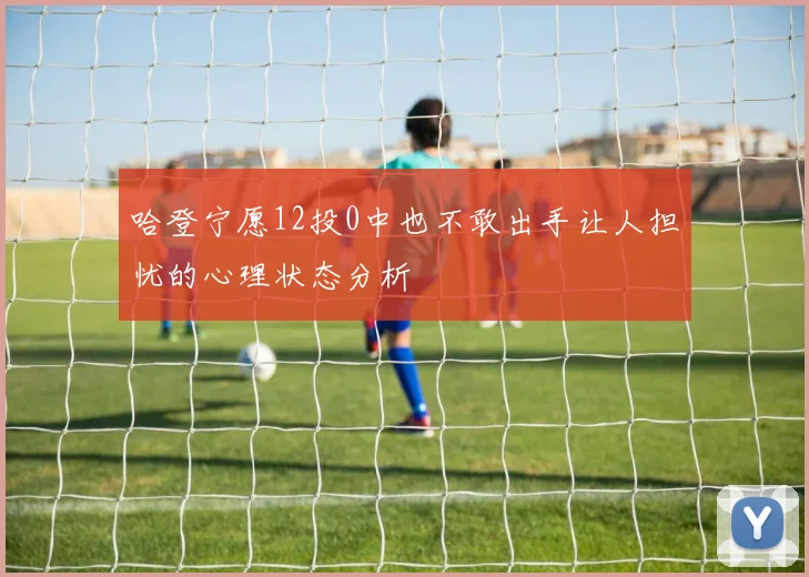 哈登宁愿12投0中也不敢出手让人担忧的心理状态分析