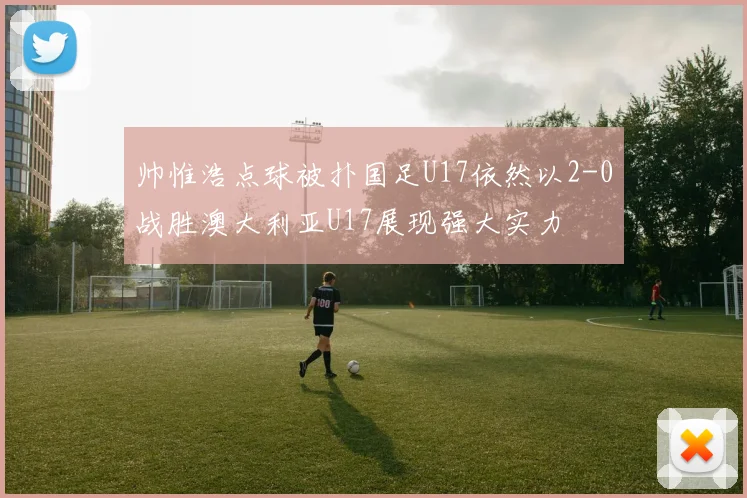帅惟浩点球被扑国足U17依然以2-0战胜澳大利亚U17展现强大实力