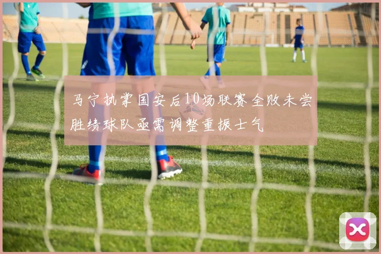 马宁执掌国安后10场联赛全败未尝胜绩球队亟需调整重振士气