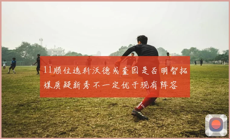 11顺位选科沃德或奎因是否明智拓媒质疑新秀不一定优于现有阵容