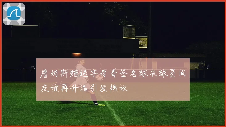詹姆斯赠送字母哥签名球衣球员间友谊再升温引发热议