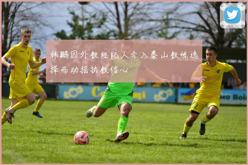韩鹏因外教经纪人介入泰山教练选择而动摇执教信心