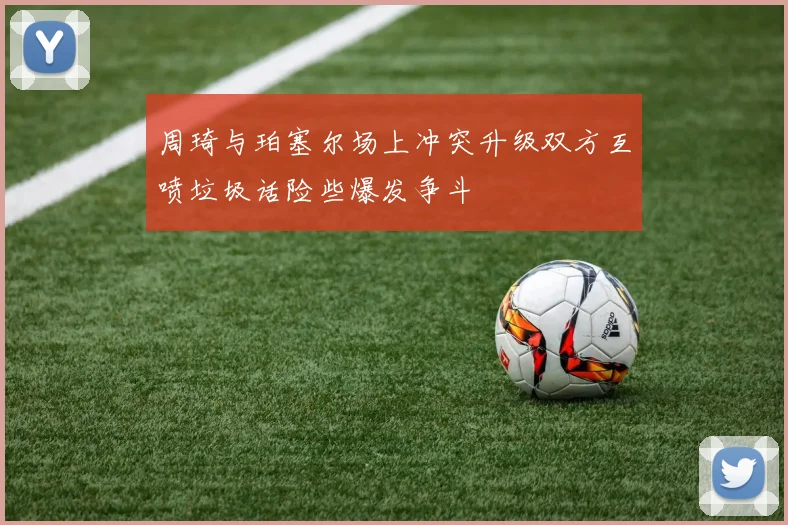 周琦与珀塞尔场上冲突升级双方互喷垃圾话险些爆发争斗