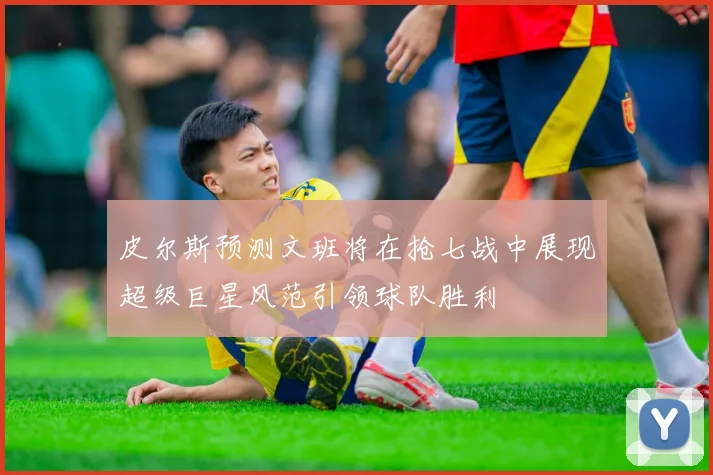 皮尔斯预测文班将在抢七战中展现超级巨星风范引领球队胜利