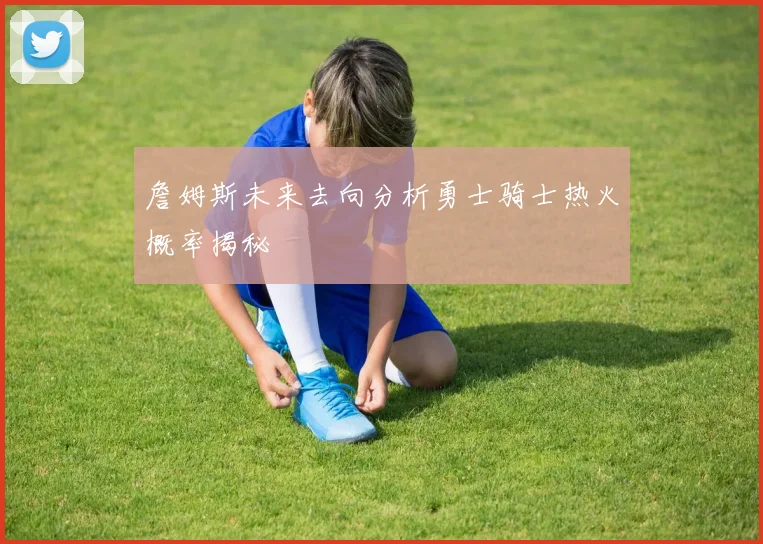 詹姆斯未来去向分析勇士骑士热火概率揭秘