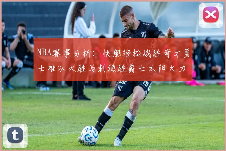 NBA赛事分析：快船轻松战胜奇才勇士难以大胜马刺稳胜爵士太阳火力全开击败篮网