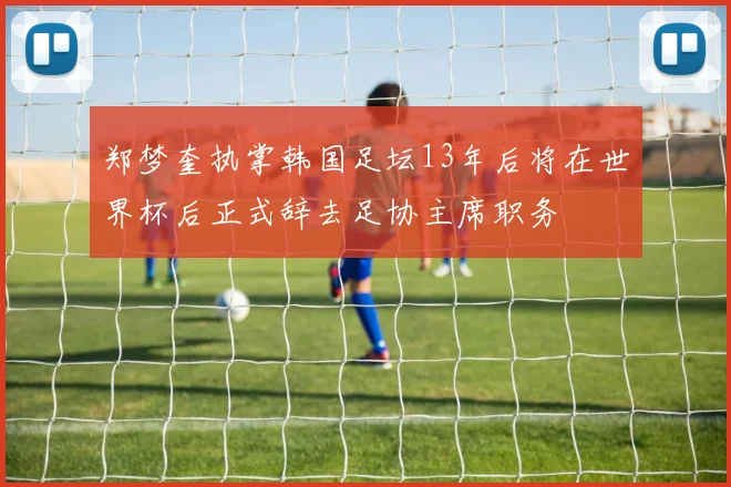 郑梦奎执掌韩国足坛13年后将在世界杯后正式辞去足协主席职务