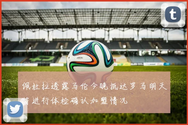 佩杜拉透露马伦今晚抵达罗马明天将进行体检确认加盟情况