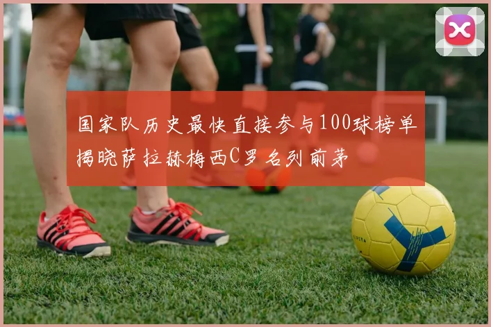 国家队历史最快直接参与100球榜单揭晓萨拉赫梅西C罗名列前茅