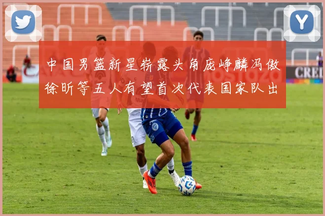 中国男篮新星崭露头角庞峥麟冯傲徐昕等五人有望首次代表国家队出战