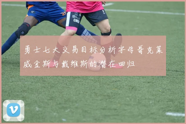 勇士七大交易目标分析字母哥克莱威金斯与戴维斯的潜在回归