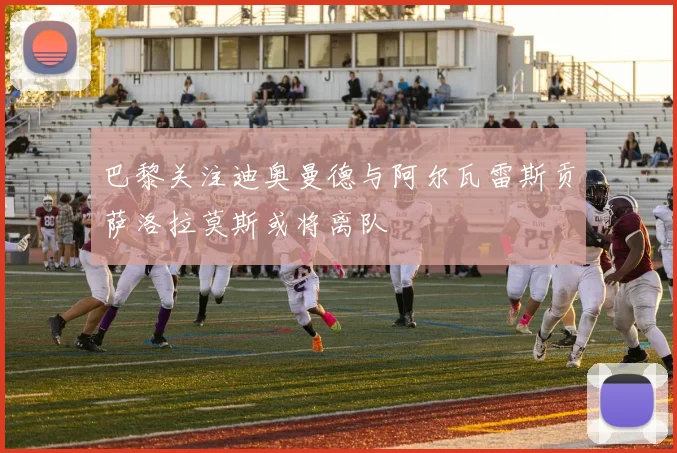 巴黎关注迪奥曼德与阿尔瓦雷斯贡萨洛拉莫斯或将离队