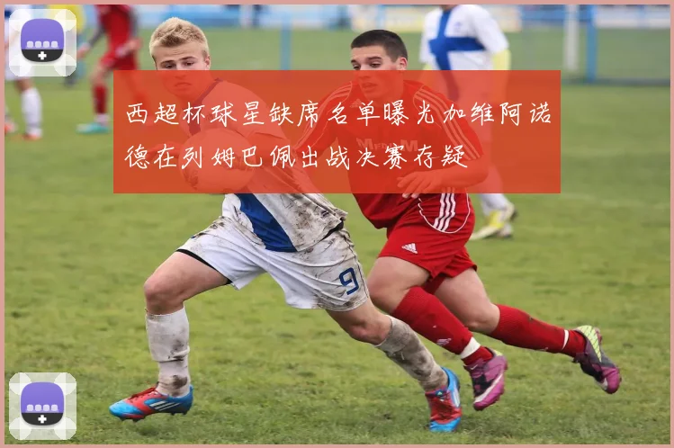 西超杯球星缺席名单曝光加维阿诺德在列姆巴佩出战决赛存疑